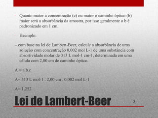 • Quanto maior a concentração (c) ou maior o caminho óptico (b) 
maior será a absorbância da amostra, por isso geralmente o b é 
padronizado em 1 cm. 
• Exemplo: 
– com base na lei de Lambert-Beer, calcule a absorbância de uma 
solução com concentração 0,002 mol L-1 de uma substância com 
absortividade molar de 313 L mol-1 cm-1, determinada em uma 
célula com 2,00 cm de caminho óptico. 
A = a.b.c 
A= 313 L mol-1 . 2,00 cm . 0,002 mol L-1 
A= 1,252 
Lei de Lambert-Beer 5 
 