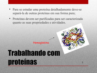  Proteínas devem ser purificadas para ser caracterizada 
quanto as suas propriedades e atividades. 
7 
 Para se estudar uma proteína detalhadamente deve-se 
separá-la de outras proteínas em sua forma pura; 
Hemoglobina 
Trabalhando com 
proteínas 
 
