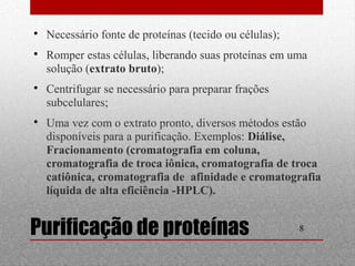  Necessário fonte de proteínas (tecido ou células); 
 Romper estas células, liberando suas proteínas em uma 
solução (extrato bruto); 
 Centrifugar se necessário para preparar frações 
subcelulares; 
 Uma vez com o extrato pronto, diversos métodos estão 
disponíveis para a purificação. Exemplos: Diálise, 
Fracionamento (cromatografia em coluna, 
cromatografia de troca iônica, cromatografia de troca 
catiônica, cromatografia de afinidade e cromatografia 
líquida de alta eficiência -HPLC). 
Purificação de proteínas 8 
 