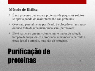  É um processo que separa proteínas de pequenos solutos 
se aproveitando do maior tamanho das proteínas; 
 O extrato parcialmente purificado é colocado em um saco 
ou tubo feito de uma membrana semi-permeável; 
 Ele é suspenso em um volume muito maior de solução 
tampão de força iônica apropriada, a membrana permite a 
troca de sal e tampão, mas não de proteínas. 
9 
Método de Diálise: 
Purificação de 
proteínas 
 