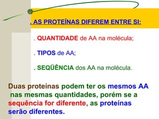 . AS PROTEÍNAS DIFEREM ENTRE SI:
. QUANTIDADE de AA na molécula;
. TIPOS de AA;
. SEQÜÊNCIA dos AA na molécula.
Duas proteínas podem ter os mesmos AA
nas mesmas quantidades, porém se a
sequência for diferente, as proteínas
serão diferentes.
 
