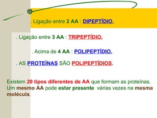 . Ligação entre 2 AA : DIPEPTÍDIO.
. AS PROTEÍNAS SÃO POLIPEPTÍDIOS.
. Ligação entre 3 AA : TRIPEPTÍDIO.
. Acima de 4 AA : POLIPEPTÍDIO.
Existem 20 tipos diferentes de AA que formam as proteínas.
Um mesmo AA pode estar presente várias vezes na mesma
molécula.
 
