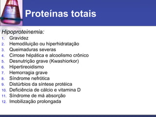 Proteínas totais
Hipoproteinemia:
1. Gravidez
2. Hemodiluição ou hiperhidratação
3. Queimaduras severas
4. Cirrose hépática e alcoolismo crônico
5. Desnutrição grave (Kwashiorkor)
6. Hipertireoidismo
7. Hemorragia grave
8. Síndrome nefrótica
9. Distúrbios da síntese protéica
10. Deficiência de cálcio e vitamina D
11. Síndrome de má absorção
12. Imobilização prolongada
 