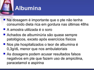 Albumina
 Na dosagem é importante que o pte não tenha
consumido dieta rica em gordura nas últimas 48hs
 A amostra utilizada é o soro
 Achados de albuminúria são quase sempre
patológicos, exceto após exercícios físicos
 Nos pte hospitalizados o teor de albumina é
0,3g/dL menor que nos ambulatoriais
 As dosagens podem acusar resultados falsos
negativos em pte que fazem uso de ampicilina,
paracetamol e aspirina
 