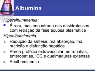 Albumina
Hiperalbuminemia:
 É rara, mas encontrada nas desidratasses
com retração da fase aquosa plasmática
Hipoalbuminemia:
1. Redução da síntese: má absorção, má
nutrição e disfunção hepática
2. Perda protéica extravascular: nefropatias,
enteropatias, ICC e queimaduras extensas
3. Analbuminemia
 