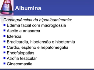Albumina
Conseguências da hipoalbuminemia:
 Edema facial com macroglossia
 Ascite e anasarca
 Icterícia
 Bradicardia, hipotensão e hipotermia
 Cardio, espleno e hepatomegalia
 Encefalopatias
 Atrofia testicular
 Ginecomastia
 