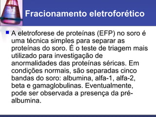 Fracionamento eletroforético
 A eletroforese de proteínas (EFP) no soro é
uma técnica simples para separar as
proteínas do soro. É o teste de triagem mais
utilizado para investigação de
anormalidades das proteínas séricas. Em
condições normais, são separadas cinco
bandas do soro: albumina, alfa-1, alfa-2,
beta e gamaglobulinas. Eventualmente,
pode ser observada a presença da pré-
albumina.
 
