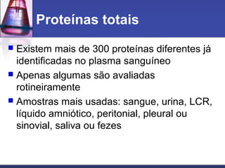 Proteínas totais
 Existem mais de 300 proteínas diferentes já
identificadas no plasma sanguíneo
 Apenas algumas são avaliadas
rotineiramente
 Amostras mais usadas: sangue, urina, LCR,
líquido amniótico, peritonial, pleural ou
sinovial, saliva ou fezes
 