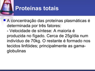 Proteínas totais
 A concentração das proteínas plasmáticas é
determinada por três fatores:
- Velocidade de síntese: A maioria é
produzida no fígado. Cerca de 25g/dia num
indivíduo de 70kg. O restante é formado nos
tecidos linfóides; principalmente as gama-
globulinas
 