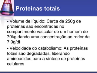 Proteínas totais
- Volume de líquido: Cerca de 250g de
proteínas são encontradas no
compartimento vascular de um homem de
70kg dando uma concentração ao redor de
7,0g/dl
- Velocidade do catabolismo: As proteínas
totais são degradadas, liberando
aminoácidos para a síntese de proteínas
celulares
 