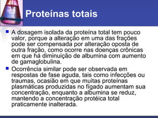 Proteínas totais
 A dosagem isolada da proteína total tem pouco
valor, porque a alteração em uma das frações
pode ser compensada por alteração oposta de
outra fração, como ocorre nas doenças crônicas
em que há diminuição de albumina com aumento
de gamaglobulina.
 Ocorrência similar pode ser observada em
respostas de fase aguda, tais como infecções ou
traumas, ocasião em que muitas proteínas
plasmáticas produzidas no fígado aumentam sua
concentração, enquanto a albumina se reduz,
mantendo a concentração protéica total
praticamente inalterada.
 