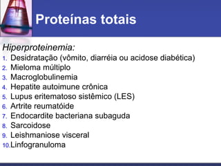 Proteínas totais
Hiperproteinemia:
1. Desidratação (vômito, diarréia ou acidose diabética)
2. Mieloma múltiplo
3. Macroglobulinemia
4. Hepatite autoimune crônica
5. Lupus eritematoso sistêmico (LES)
6. Artrite reumatóide
7. Endocardite bacteriana subaguda
8. Sarcoidose
9. Leishmaniose visceral
10.Linfogranuloma
 