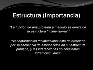 Estructura (Importancia)
“La función de una proteína a menudo se deriva de
su estructura tridimensional.”
“Su conformación tridimensional está determinada
por la secuencia de aminoácidos en su estructura
primaria, y las interacciones no covalentes
intramoleculares”
 