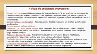 7 sinais de deficiência de proteína:
Ataques de fome – necessidade constante de “fazer um lanchinho” é um sinal que traz um monte de
carboidratos simples e pouca proteína. O salto repentino da glicose no sangue após a ingestão de
carboidratos simples causas aumento da resposta de insulina a glicose excesso de quebrar e causar a
fome repetido.
Dor nos músculos e articulações – fraqueza, dor ou flacidez muscular é um sinal de que eles estão
sendo gastos.
Recuperação de lesões muito lenta.
Problemas com cabelo, pele e unhas – perda de cabelo, fios de afinamento do cabelo, manchas
escamosas da pele, unhas com listras ou têm inchaços estão entre os primeiros sinais de que seu
corpo não tem proteína.
A retenção de água no corpo – falta proteínas causam a acumulação de água nos tecidos,
especialmente nas pernas e joelhos. Veja como eliminar retenção de líquidos.
Resfriados frequentes – se sabemos que as proteínas são a parte constituinte dos anticorpos, uma
conclusão clara é que a falta de proteína leva a um sistema imunológico mais fraco.
“A névoa na minha cabeça” – confusão, esquecimento leve, súbita falta de energia associada com a
glicemia instável. Esta instabilidade é muitas vezes uma deficiência de proteína.
 