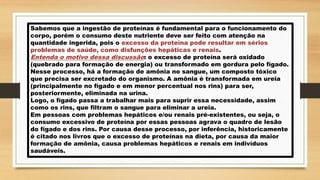 Sabemos que a ingestão de proteínas é fundamental para o funcionamento do
corpo, porém o consumo deste nutriente deve ser feito com atenção na
quantidade ingerida, pois o excesso da proteína pode resultar em sérios
problemas de saúde, como disfunções hepáticas e renais.
Entenda o motivo dessa discussão: o excesso de proteína será oxidado
(quebrado para formação de energia) ou transformado em gordura pelo fígado.
Nesse processo, há a formação de amônia no sangue, um composto tóxico
que precisa ser excretado do organismo. A amônia é transformada em ureia
(principalmente no fígado e em menor percentual nos rins) para ser,
posteriormente, eliminada na urina.
Logo, o fígado passa a trabalhar mais para suprir essa necessidade, assim
como os rins, que filtram o sangue para eliminar a ureia.
Em pessoas com problemas hepáticos e/ou renais pré-existentes, ou seja, o
consumo excessivo de proteína por essas pessoas agrava o quadro de lesão
do fígado e dos rins. Por causa desse processo, por inferência, historicamente
é citado nos livros que o excesso de proteínas na dieta, por causa da maior
formação de amônia, causa problemas hepáticos e renais em indivíduos
saudáveis.
 
