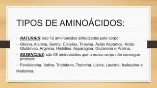 TIPOS DE AMINOÁCIDOS:
- NATURAIS: são 12 aminoácidos sintetizados pelo corpo:
- Glicina, Alanina, Serina, Cisteína, Tirosina, Ácido Aspártico, Ácido
Glutâmico, Arginina, Histidina, Asparagina, Glutamina e Prolina.
- ESSENCIAIS: são 08 aminoácidos que o nosso corpo não consegue
produzir:
- Fenilalanina, Valina, Triptofano, Treonina, Lisina, Leucina, Isoleucina e
Metionina.
 