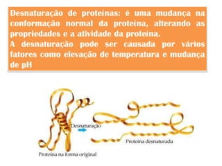 Desnaturação de proteínas: é uma mudança na
conformação normal da proteína, alterando as
propriedades e a atividade da proteína.
A desnaturação pode ser causada por vários
fatores como elevação de temperatura e mudança
de pH
 