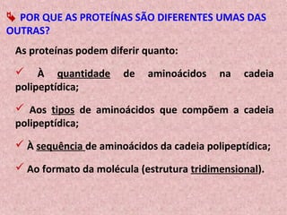  POR QUE AS PROTEÍNAS SÃO DIFERENTES UMAS DAS
OUTRAS?
As proteínas podem diferir quanto:
 À quantidade de aminoácidos na cadeia
polipeptídica;
 Aos tipos de aminoácidos que compõem a cadeia
polipeptídica;
 À sequência de aminoácidos da cadeia polipeptídica;
 Ao formato da molécula (estrutura tridimensional).
 