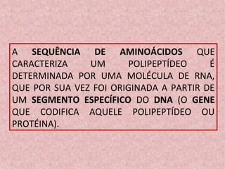 A SEQUÊNCIA DE AMINOÁCIDOS QUE
CARACTERIZA UM POLIPEPTÍDEO É
DETERMINADA POR UMA MOLÉCULA DE RNA,
QUE POR SUA VEZ FOI ORIGINADA A PARTIR DE
UM SEGMENTO ESPECÍFICO DO DNA (O GENE
QUE CODIFICA AQUELE POLIPEPTÍDEO OU
PROTÉINA).
 