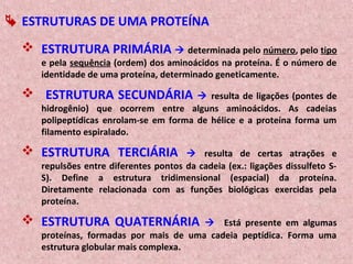  ESTRUTURAS DE UMA PROTEÍNA
 ESTRUTURA PRIMÁRIA  determinada pelo número, pelo tipo
e pela sequência (ordem) dos aminoácidos na proteína. É o número de
identidade de uma proteína, determinado geneticamente.
 ESTRUTURA SECUNDÁRIA  resulta de ligações (pontes de
hidrogênio) que ocorrem entre alguns aminoácidos. As cadeias
polipeptídicas enrolam-se em forma de hélice e a proteína forma um
filamento espiralado.
 ESTRUTURA TERCIÁRIA  resulta de certas atrações e
repulsões entre diferentes pontos da cadeia (ex.: ligações dissulfeto S-
S). Define a estrutura tridimensional (espacial) da proteína.
Diretamente relacionada com as funções biológicas exercidas pela
proteína.
 ESTRUTURA QUATERNÁRIA  Está presente em algumas
proteínas, formadas por mais de uma cadeia peptídica. Forma uma
estrutura globular mais complexa.
 
