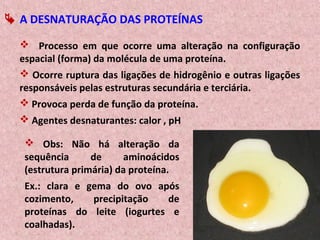  Processo em que ocorre uma alteração na configuração
espacial (forma) da molécula de uma proteína.
 Ocorre ruptura das ligações de hidrogênio e outras ligações
responsáveis pelas estruturas secundária e terciária.
 Provoca perda de função da proteína.
 Agentes desnaturantes: calor , pH
 Obs: Não há alteração da
sequência de aminoácidos
(estrutura primária) da proteína.
Ex.: clara e gema do ovo após
cozimento, precipitação de
proteínas do leite (iogurtes e
coalhadas).
 A DESNATURAÇÃO DAS PROTEÍNAS
 