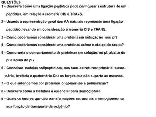 QUESTÕES 1 - Descreva como uma ligação peptídica pode configurar a estrutura de um peptídica, em relação a isomeria CIS e TRANS. 2 - Usando a representação geral dos AA naturais represente uma ligação  peptídeo, levando em consideração a isomeria CIS e TRANS. 3 - Como poderíamos considerar uma proteína em solução no  seu pI? 4 - Como poderíamos considerar uma proteínas acima e abaixo do seu pI? 5 - Como seria o comportamento de proteínas em solução: no pI, abaixo do pI e acima do pI? 6 - Conceitue  cadeias polipeptídicas, nas suas estruturas: primária, secun- dária, terciária e quaternária.Cite as forças que dão suporte as mesmas. 7 - O que entendemos por proteínas oligoméricas e poliméricas? 8 - Descreva como a histidina é essencial para Hemoglobina. 9 - Quais os fatores que dão transformações estruturais a hemoglobina na sua função de transporte de oxigênio? 