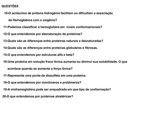 QUESTÕES 10-O acréscimo de prótons hidrogênio facilitam ou dificultam a associação da Hemoglobina com o oxigênio? 11-Podemos classificar a hemoglobina em  níveis conformacionais? 12-O que entendemos por desnaturação de proteínas? 13-Quais são as diferenças entre proteínas naturais e desnaturadas? 14-Quais são as diferenças entre proteínas globulares e fibrosas. 15-O que entendemos por estruturas alfa e beta? 16-Uma proteína em solução fraca iônica aumenta ou diminui sua solubilidade. O que  acontece quando se aumenta a força iônica? 17-Represente uma ponte de dissulfeto em uma proteína. 18-O que entendemos por monômeros e protômeros? 19-A miohemoglobina pode ser enquadrada em que tipo de conformação? 20-O que entendemos por proteínas alostéricas? 
