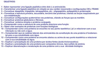 1 - Saber representar uma ligação peptídica entre dois L- α -aminoácido. 2 – Caracterizar uma ligação peptídica em relação ao seu caráter ressonante e configurações CIS e TRANS 3 – Conceituar dipeptídio, tripeptídio, tetrapeptídios, etc ; oligopeptídio, polipeptídio e proteínação 4 – Conceituar a estrutura primária, secundária, terciária das proteínas, citando as forças responsáveis por sua estabilização. 5 – Conceituar configurações quaternárias nas proteínas, citando as forças que as mantêm. 6 – Conceituar proteínas globulares e fibrosas. 7 – Conceituar  proteína simples e proteína conjugada. 8 – Compreender como a estrutura de uma proteína direciona uma função. 9 – Saber citar exemplos de proteínas com funções biológicas 10 – Compreender como uma proteína se encontra no seu ponto isoelétrico ( pI ) e relacionar com a sua  interação ou não com a água. 11 – Compreender que as cadeias laterais dos aminoácidos da constituição de uma proteína é fundamen- tal para a sua solubilidade com água. 12 – Compreender como uma proteína se encontra abaixo ou acima do seu ponto isoelétrico e relacionar com a sua solubilidade na água. 13 – Explicar a precipitação de uma proteína por ácidos fortes (ácido tricloroacético) 14 – Explicar a precipitação de uma proteína por compostos iônicos, tipo sulfato de amônia. 15 – Explicar desnaturação e renaturação de uma proteína com a sua  atividade biológica.  OBJETIVOS: 