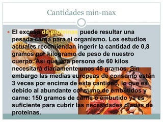 Cantidades min-max
 El exceso de proteínas puede resultar una
pesada carga para el organismo. Los estudios
actuales recomiendan ingerir la cantidad de 0,8
gramos por kilogramo de peso de nuestro
cuerpo. Así que una persona de 60 kilos
necesitará diariamente unos 48 gramos. Sin
embargo las medias europeas de consumo están
3 veces por encima de esta cantidad, lo que es
debido al abundante consumo de embutidos y
carne: 150 gramos de carne o embutido ya es
suficiente para cubrir las necesidades diarias de
proteínas.
 