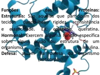 Funções das Proteínas:
Estruturais: São aquelas que participam dos
tecidos dando-lhes rigidez, consistência
e elasticidade. EX: colágeno, queratina.
Hormonal: Exercem alguma função específica
sobre algum órgão ou estrutura de um
organismo, ex: a insulina.
Defesa: atuam na defesa do organismo
(anticorpos)
 