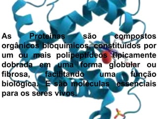 As Proteínas são compostos
orgânicos bioquímicos, constituídos por
um ou mais polipeptídeos tipicamente
dobrada em uma forma globular ou
fibrosa, facilitando uma função
biológica. E são moléculas essenciais
para os seres vivos.
 
