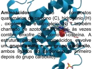 Aminoácidos: São compostos
quaternários de carbono (C), hidrogénio (H)
, oxigénio (O) e nitrogénio (N) - também
chamado de azoto em Portugal- às vezes
contêm enxofre (S), como a cisteína. A
estrutura geral dos aminoácidos envolve
um grupo amina e um grupo carbóxilo,
ambos ligados ao carbono α (o primeiro
depois do grupo carbóxilo).
 