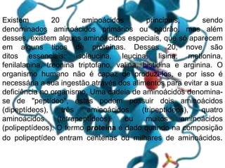 Existem 20 aminoácidos principais, sendo
denominados aminoácidos primários ou padrão, mas além
desses, existem alguns aminoácidos especiais, que só aparecem
em alguns tipos de proteínas. Desses 20, nove são
ditos essenciais: isoleucina, leucina, lisina, metionina,
fenilalanina, treonina triptofano, valina, histidina e arginina. O
organismo humano não é capaz de produzi-los, e por isso é
necessária a sua ingestão através dos alimentos para evitar a sua
deficiência no organismo. Uma cadeia de aminoácidos denomina-
se de "peptídeo", estas podem possuir dois aminoácidos
(dipeptídeos), três aminoácidos (tripeptídeos), quatro
aminoácidos (tetrapeptídeos), ou muitos aminoácidos
(polipeptídeos). O termo proteína é dado quando na composição
do polipeptídeo entram centenas ou milhares de aminoácidos.
 