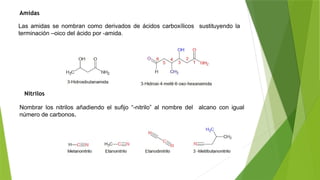 Amidas
Nitrilos
Las amidas se nombran como derivados de ácidos carboxílicos sustituyendo la
terminación –oico del ácido por -amida.
Nombrar los nitrilos añadiendo el sufijo “-nitrilo” al nombre del alcano con igual
número de carbonos.
 