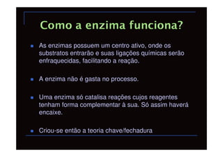 As enzimas possuem um centro ativo, onde os
substratos entrarão e suas ligações químicas serão
enfraquecidas, facilitando a reação.

A enzima não é gasta no processo.

Uma enzima só catalisa reações cujos reagentes
tenham forma complementar à sua. Só assim haverá
encaixe.

Criou-se então a teoria chave/fechadura
 