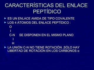 CARACTERÍSTICAS DEL ENLACE
        PEPTÍDICO
►   ES UN ENLACE AMIDA DE TIPO COVALENTE
►   LOS 4 ÁTOMOS DEL ENLACE PEPTÍDICO :
     O
      l
     C-N SE DISPONEN EN EL MISMO PLANO
        l
        H
►   LA UNIÓN C-N NO TIENE ROTACIÓN ,SÓLO HAY
    LIBERTAD DE ROTACIÓN EN LOS CARBONOS α
 
