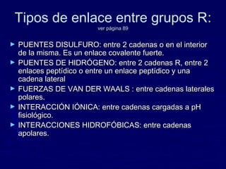 Tipos de enlace entre grupos R:
                        ver página 89


►   PUENTES DISULFURO: entre 2 cadenas o en el interior
    de la misma. Es un enlace covalente fuerte.
►   PUENTES DE HIDRÓGENO: entre 2 cadenas R, entre 2
    enlaces peptídico o entre un enlace peptídico y una
    cadena lateral
►   FUERZAS DE VAN DER WAALS : entre cadenas laterales
    polares.
►   INTERACCIÓN IÓNICA: entre cadenas cargadas a pH
    fisiológico.
►   INTERACCIONES HIDROFÓBICAS: entre cadenas
    apolares.
 
