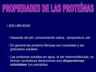 1.SOLUBILIDAD:



 - Depende del pH, concentración salina , temperatura, etc

 - En general las proteína fibrosas son insolubles y las
   globulares solubles.

 - Las proteínas solubles en agua, al ser macromoléculas, no
   forman verdaderas disoluciones sino dispersiones
   coloidales (no precipitan)
 