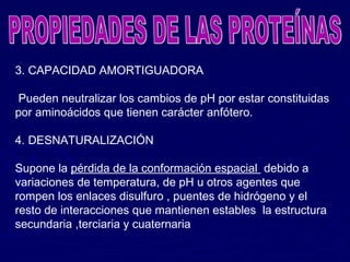 3. CAPACIDAD AMORTIGUADORA

 Pueden neutralizar los cambios de pH por estar constituidas
por aminoácidos que tienen carácter anfótero.

4. DESNATURALIZACIÓN

Supone la pérdida de la conformación espacial debido a
variaciones de temperatura, de pH u otros agentes que
rompen los enlaces disulfuro , puentes de hidrógeno y el
resto de interacciones que mantienen estables la estructura
secundaria ,terciaria y cuaternaria
 