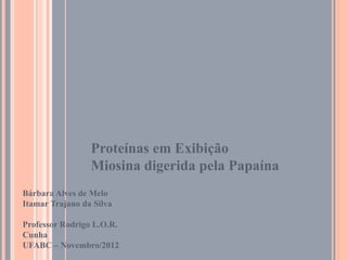 Proteínas em Exibição
                 Miosina digerida pela Papaína
Bárbara Alves de Melo
Itamar Trajano da Silva

Professor Rodrigo L.O.R.
Cunha
UFABC – Novembro/2012
 