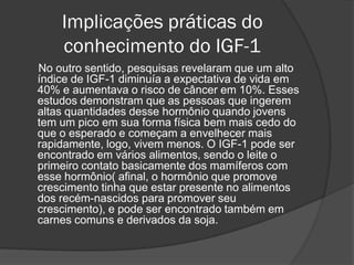 Implicações práticas do
    conhecimento do IGF-1
No outro sentido, pesquisas revelaram que um alto
índice de IGF-1 diminuía a expectativa de vida em
40% e aumentava o risco de câncer em 10%. Esses
estudos demonstram que as pessoas que ingerem
altas quantidades desse hormônio quando jovens
tem um pico em sua forma física bem mais cedo do
que o esperado e começam a envelhecer mais
rapidamente, logo, vivem menos. O IGF-1 pode ser
encontrado em vários alimentos, sendo o leite o
primeiro contato basicamente dos mamíferos com
esse hormônio( afinal, o hormônio que promove
crescimento tinha que estar presente no alimentos
dos recém-nascidos para promover seu
crescimento), e pode ser encontrado também em
carnes comuns e derivados da soja.
 