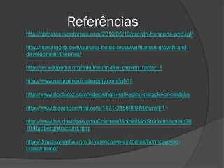 Referências
http://pblnotes.wordpress.com/2010/05/13/growth-hormone-and-igf/

http://nursingcrib.com/nursing-notes-reviewer/human-growth-and-
development-theories/

http://en.wikipedia.org/wiki/Insulin-like_growth_factor_1

http://www.naturalmedicalsupply.com/igf-1/

http://www.doctoroz.com/videos/hgh-anti-aging-miracle-or-mistake

http://www.biomedcentral.com/1471-2156/8/87/figure/F1

http://www.bio.davidson.edu/Courses/Molbio/MolStudents/spring20
10/Rydberg/structure.html

http://drauziovarella.com.br/doencas-e-sintomas/hormonio-do-
crescimento/
 