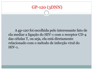 GP-120 (3DNN)




    A gp-120 foi escolhida pelo interessante fato de
ela mediar a ligação do HIV-1 com o receptor CD-4
das células T, ou seja, ela está diretamente
relacionado com o método de infecção viral do
HIV-1.
 