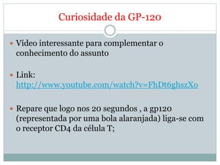 Curiosidade da GP-120

 Vídeo interessante para complementar o
 conhecimento do assunto

 Link:
 http://www.youtube.com/watch?v=FhDt6ghszXo

 Repare que logo nos 20 segundos , a gp120
 (representada por uma bola alaranjada) liga-se com
 o receptor CD4 da célula T;
 