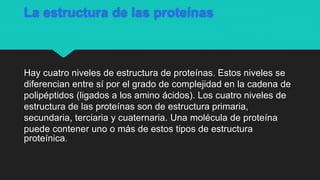 La estructura de las proteínas
Hay cuatro niveles de estructura de proteínas. Estos niveles se
diferencian entre sí por el grado de complejidad en la cadena de
polipéptidos (ligados a los amino ácidos). Los cuatro niveles de
estructura de las proteínas son de estructura primaria,
secundaria, terciaria y cuaternaria. Una molécula de proteína
puede contener uno o más de estos tipos de estructura
proteínica.
 