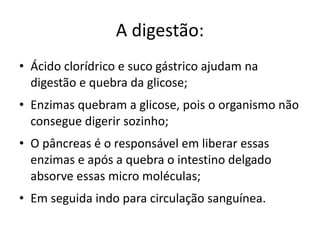 A digestão:
• Ácido clorídrico e suco gástrico ajudam na
  digestão e quebra da glicose;
• Enzimas quebram a glicose, pois o organismo não
  consegue digerir sozinho;
• O pâncreas é o responsável em liberar essas
  enzimas e após a quebra o intestino delgado
  absorve essas micro moléculas;
• Em seguida indo para circulação sanguínea.
 
