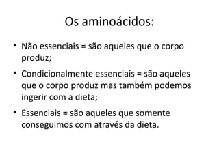 Os aminoácidos:
• Não essenciais = são aqueles que o corpo
  produz;
• Condicionalmente essenciais = são aqueles
  que o corpo produz mas também podemos
  ingerir com a dieta;
• Essenciais = são aqueles que somente
  conseguimos com através da dieta.
 