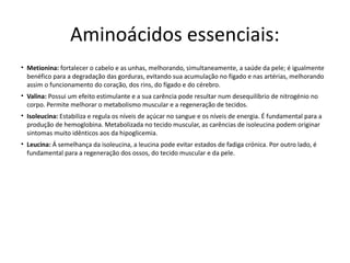 Aminoácidos essenciais:
• Metionina: fortalecer o cabelo e as unhas, melhorando, simultaneamente, a saúde da pele; é igualmente
  benéfico para a degradação das gorduras, evitando sua acumulação no fígado e nas artérias, melhorando
  assim o funcionamento do coração, dos rins, do fígado e do cérebro.
• Valina: Possui um efeito estimulante e a sua carência pode resultar num desequilíbrio de nitrogénio no
  corpo. Permite melhorar o metabolismo muscular e a regeneração de tecidos.
• Isoleucina: Estabiliza e regula os níveis de açúcar no sangue e os níveis de energia. É fundamental para a
  produção de hemoglobina. Metabolizada no tecido muscular, as carências de isoleucina podem originar
  sintomas muito idênticos aos da hipoglicemia.
• Leucina: Á semelhança da isoleucina, a leucina pode evitar estados de fadiga crónica. Por outro lado, é
  fundamental para a regeneração dos ossos, do tecido muscular e da pele.
 