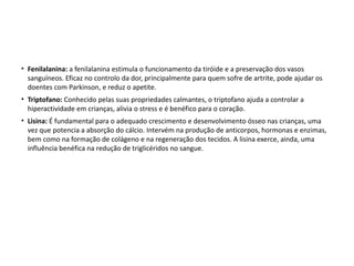 • Fenilalanina: a fenilalanina estimula o funcionamento da tiróide e a preservação dos vasos
  sanguíneos. Eficaz no controlo da dor, principalmente para quem sofre de artrite, pode ajudar os
  doentes com Parkinson, e reduz o apetite.
• Triptofano: Conhecido pelas suas propriedades calmantes, o triptofano ajuda a controlar a
  hiperactividade em crianças, alivia o stress e é benéfico para o coração.
• Lisina: É fundamental para o adequado crescimento e desenvolvimento ósseo nas crianças, uma
  vez que potencia a absorção do cálcio. Intervém na produção de anticorpos, hormonas e enzimas,
  bem como na formação de colágeno e na regeneração dos tecidos. A lisina exerce, ainda, uma
  influência benéfica na redução de triglicéridos no sangue.
 