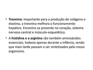 • Treonina: Importante para a produção de colágeno e
  elastina, a treonina melhora o funcionamento
  hepático. Encontra-se presente no coração, sistema
  nervoso central e músculo-esquelético.
• A histidina e a arginina são também aminoácidos
  essenciais, todavia apenas durante a infância, sendo
  que mais tarde passam a ser sintetizados pelo nosso
  organismo.
 